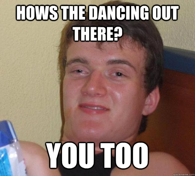 Hows the dancing out there? You too - Hows the dancing out there? You too  10 Guy