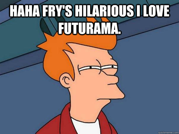 Haha Fry's hilarious I love Futurama.   Futurama Fry