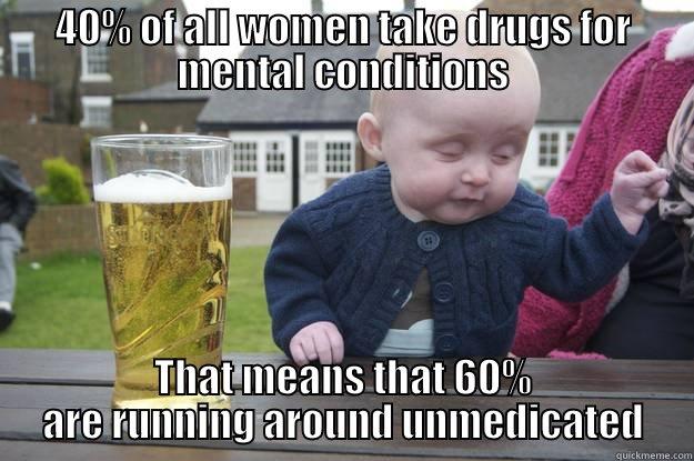 40% OF ALL WOMEN TAKE DRUGS FOR MENTAL CONDITIONS THAT MEANS THAT 60% ARE RUNNING AROUND UNMEDICATED drunk baby