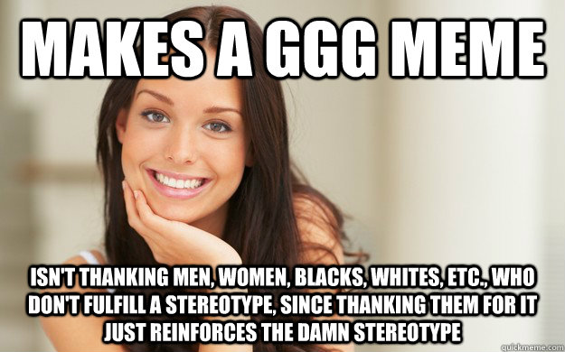 Makes a GGG meme isn't thanking men, women, blacks, whites, etc., who don't fulfill a stereotype, since thanking them for it just reinforces the damn stereotype - Makes a GGG meme isn't thanking men, women, blacks, whites, etc., who don't fulfill a stereotype, since thanking them for it just reinforces the damn stereotype  Good Girl Gina