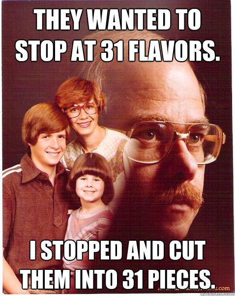 They wanted to stop at 31 Flavors. I stopped and cut them into 31 pieces.  Vengeance Dad