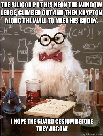 The silicon put his neon the window ledge, climbed out and then krypton along the wall to meet his buddy. I hope the guard cesium before they argon! - The silicon put his neon the window ledge, climbed out and then krypton along the wall to meet his buddy. I hope the guard cesium before they argon!  Chemistry Cat