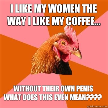 I like my women the way I like my coffee... without their own penis
WHAT DOES THIS EVEN MEAN????  Anti-Joke Chicken