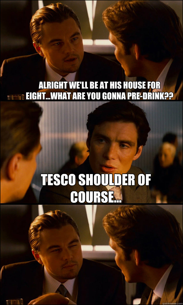 alright we'll be at his house for eight...what are you gonna pre-drink?? Tesco shoulder of course...   Inception