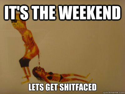 It's the weekend Lets get shitfaced  