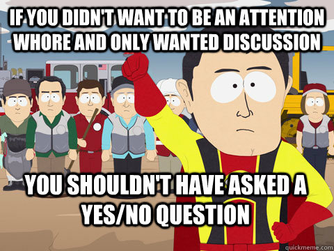 If you didn't want to be an attention whore and only wanted discussion you shouldn't have asked a yes/no question  Captain Hindsight