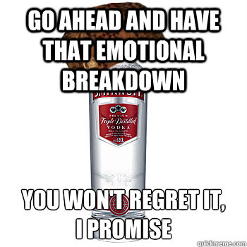 go ahead and have that emotional breakdown you won't regret it, 
I promise  Scumbag Alcohol