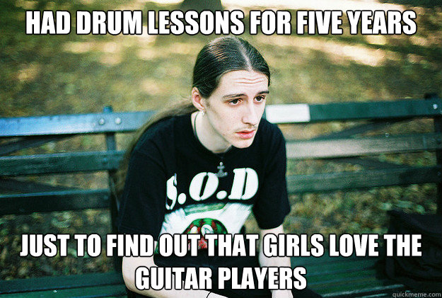 Had Drum lessons for five years just to find out that girls love the guitar players  First World Metal Problems