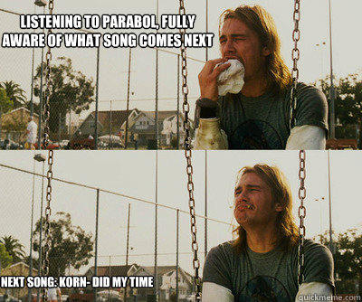 Listening to Parabol, fully aware of what song comes next Next Song: Korn- Did My Time  First World Stoner Problems