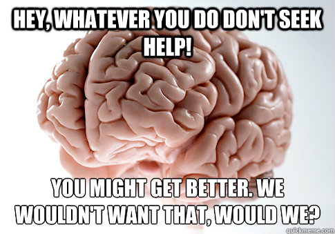 HEY, WHATEVER YOU DO DON'T SEEK HELP! YOU MIGHT GET BETTER. WE WOULDN'T WANT THAT, WOULD WE? - HEY, WHATEVER YOU DO DON'T SEEK HELP! YOU MIGHT GET BETTER. WE WOULDN'T WANT THAT, WOULD WE?  Scumbag Brain