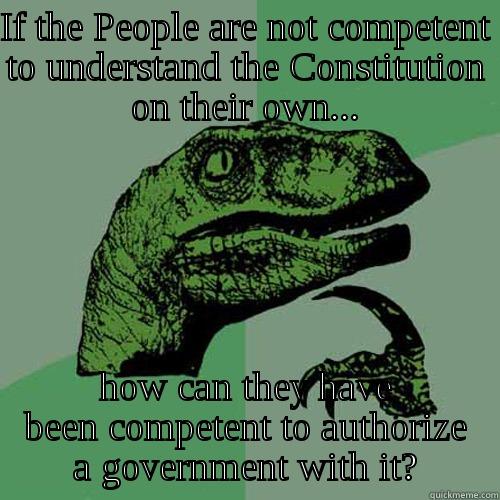 Constitutional Competence - IF THE PEOPLE ARE NOT COMPETENT TO UNDERSTAND THE CONSTITUTION ON THEIR OWN... HOW CAN THEY HAVE BEEN COMPETENT TO AUTHORIZE A GOVERNMENT WITH IT? Philosoraptor