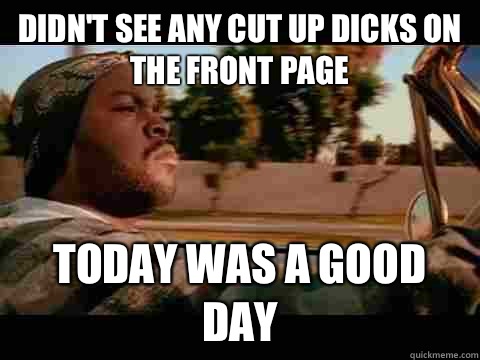 Didn't see any cut up dicks on the front page today WAS A GOOD DAY  ice cube good day