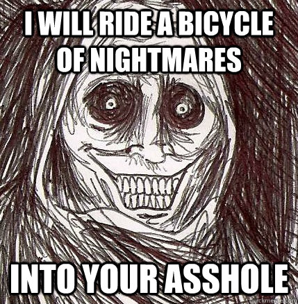 I Will ride a bicycle of nightmares Into your asshole  Horrifying Houseguest