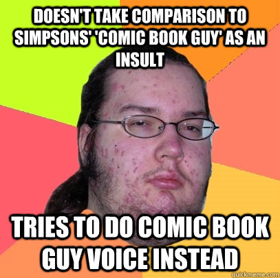 Doesn't take comparison to simpsons' 'comic book guy' as an insult tries to do comic book guy voice instead  Butthurt Dweller