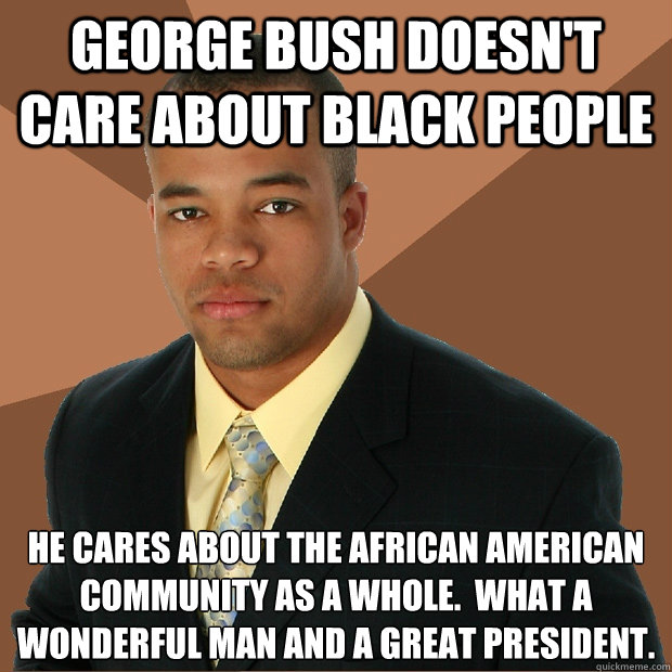 george bush doesn't care about black people he cares about the african american community as a whole.  what a wonderful man and a great president.  Successful Black Man