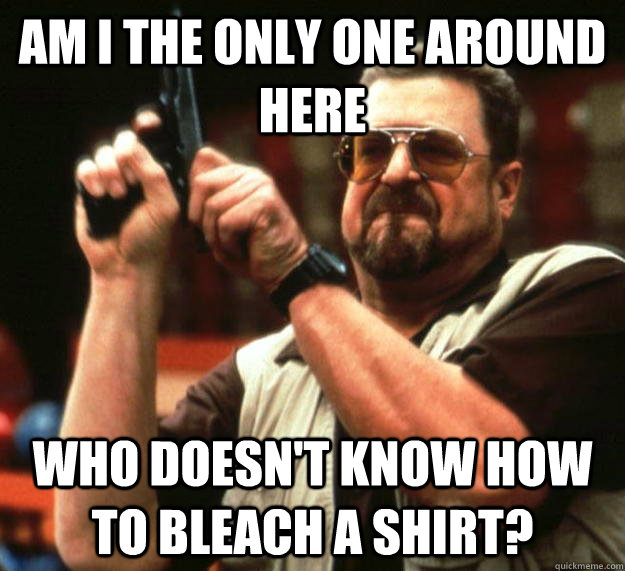 am I the only one around here who doesn't know how to bleach a shirt?  Angry Walter