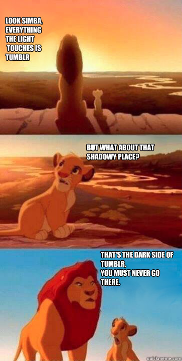 look simba,
everything 
the light
 touches is 
Tumblr  But what about that shadowy place? That's the dark side of tumblr,
you must never go
there.  simba mufasa meme