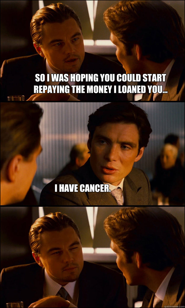 So I was hoping you could start repaying the money I loaned you... I have cancer.  Inception