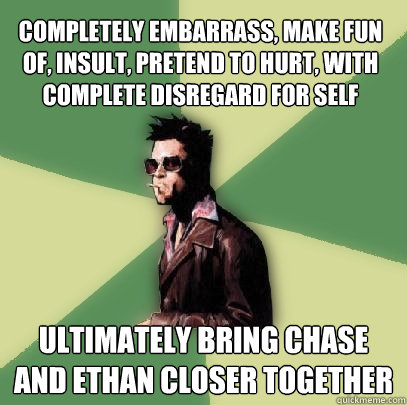 Completely embarrass, make fun of, insult, pretend to hurt, with complete disregard for self Ultimately bring Chase and Ethan closer together  Helpful Tyler Durden