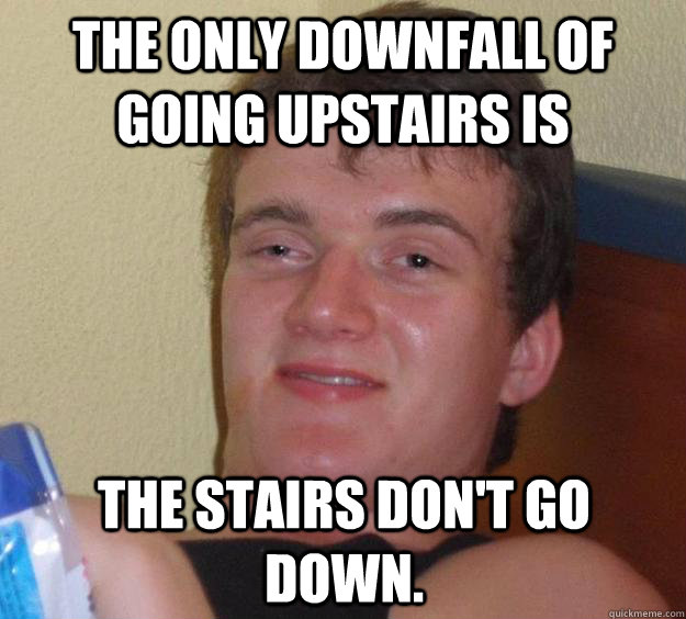 The only downfall of going upstairs is The stairs don't go down.  10 Guy