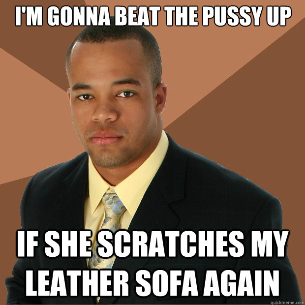 I'm gonna beat the pussy up if she scratches my leather sofa again - I'm gonna beat the pussy up if she scratches my leather sofa again  Successful Black Man