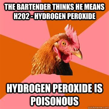 THE BARTENDER THINKS HE MEANS H202 - HYDROGEN PEROXIDE HYDROGEN PEROXIDE IS POISONOUS - THE BARTENDER THINKS HE MEANS H202 - HYDROGEN PEROXIDE HYDROGEN PEROXIDE IS POISONOUS  Anti-Joke Chicken