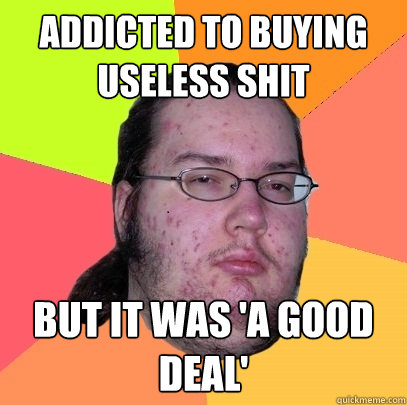 addicted to buying useless shit but it was 'a good deal'  Butthurt Dweller