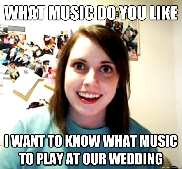 What music do you like I want to know what music to play at our wedding - What music do you like I want to know what music to play at our wedding  Overly Attached Girlfriend