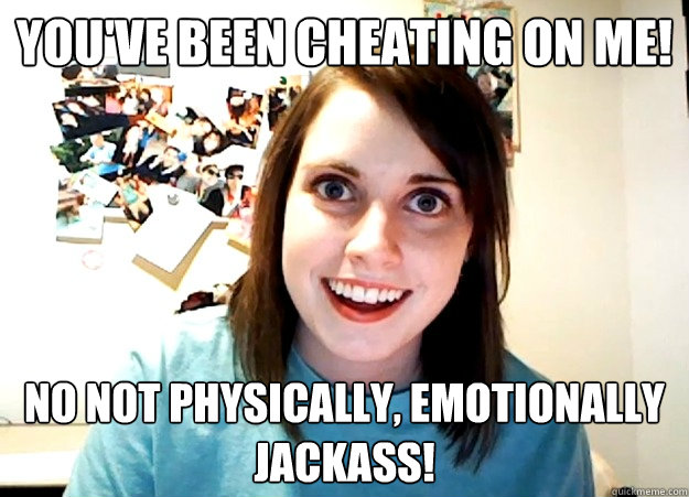 You've been cheating on me! No not physically, emotionally jackass! - You've been cheating on me! No not physically, emotionally jackass!  Overly Attached Girlfriend