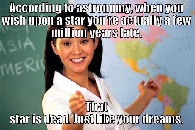 ACCORDING TO ASTRONOMY, WHEN YOU WISH UPON A STAR YOU'RE ACTUALLY A FEW MILLION YEARS LATE. THAT STAR IS DEAD. JUST LIKE YOUR DREAMS. Unhelpful High School Teacher