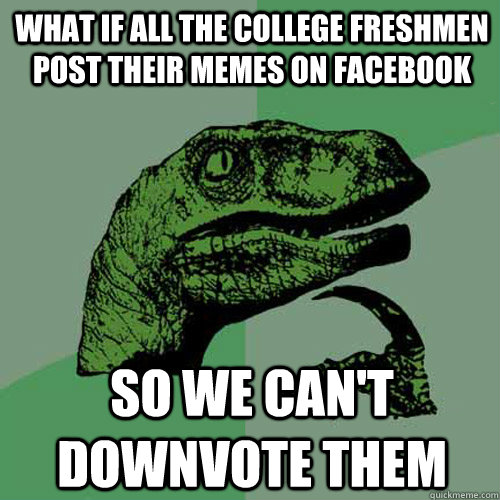 What if all the college freshmen post their memes on Facebook so we can't downvote them  Philosoraptor