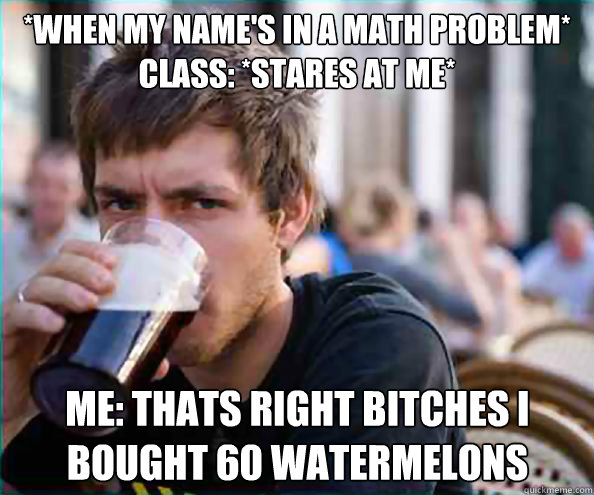 *when my name's in a math problem* Class: *stares at me* me: Thats right bitches i bought 60 watermelons - *when my name's in a math problem* Class: *stares at me* me: Thats right bitches i bought 60 watermelons  Lazy College Senior