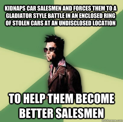 kidnaps car salesmen and forces them to a gladiator style battle in an enclosed ring of stolen cars at an undisclosed location to help them become better salesmen  Helpful Tyler Durden