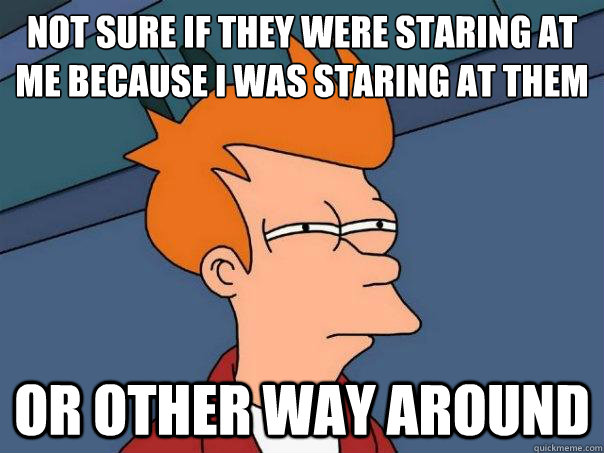 Not sure if they were staring at me because I was staring at them or other way around  Futurama Fry