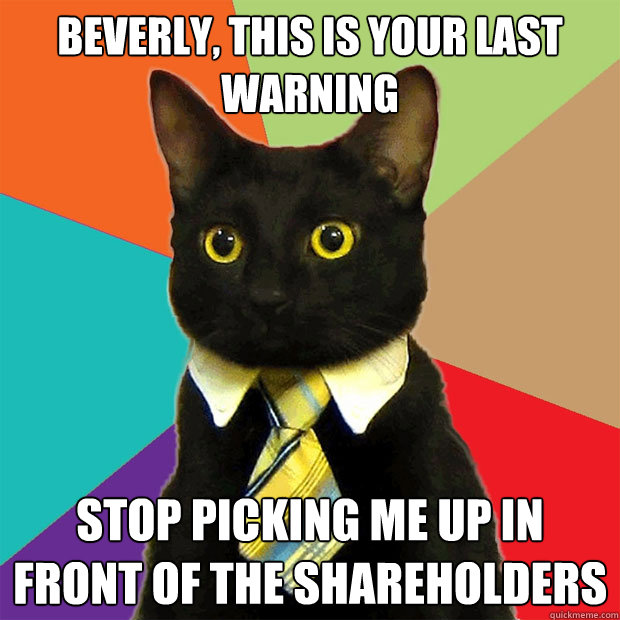 Beverly, this is your last warning STOP PICKING ME UP IN FRONT OF THE SHAREHOLDERS  Business Cat