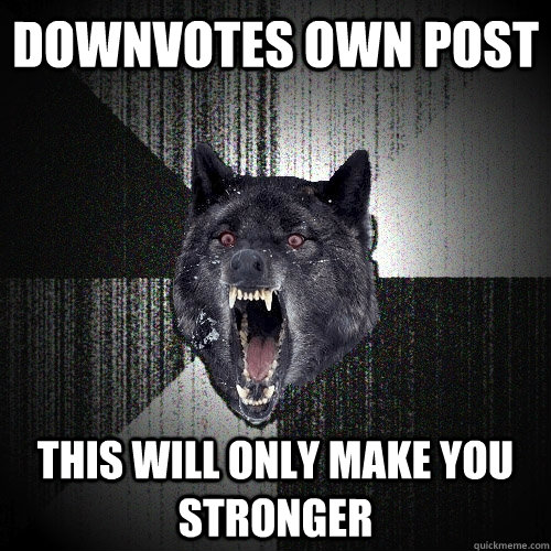 downvotes own post this will only make you stronger  Insanity Wolf