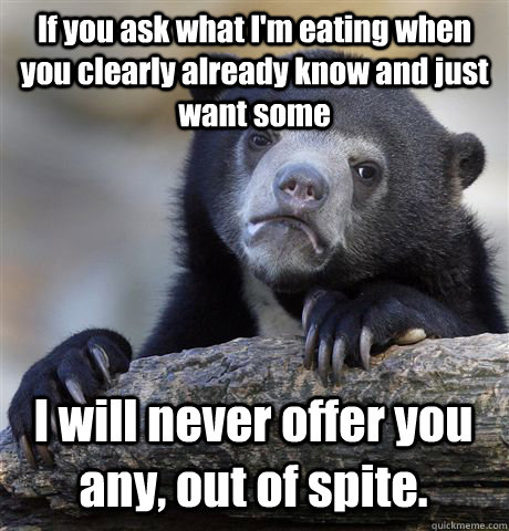 If you ask what I'm eating when you clearly already know and just want some I will never offer you any, out of spite. - If you ask what I'm eating when you clearly already know and just want some I will never offer you any, out of spite.  Confession Bear