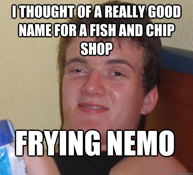I thought of a really good name for a fish and chip shop Frying Nemo - I thought of a really good name for a fish and chip shop Frying Nemo  10 Guy