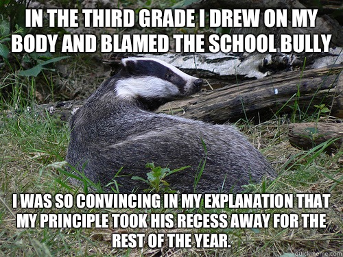 In the third grade I drew on my body and blamed the school bully I was so convincing in my explanation that my principle took his recess away for the rest of the year. - In the third grade I drew on my body and blamed the school bully I was so convincing in my explanation that my principle took his recess away for the rest of the year.  Bastard Badger