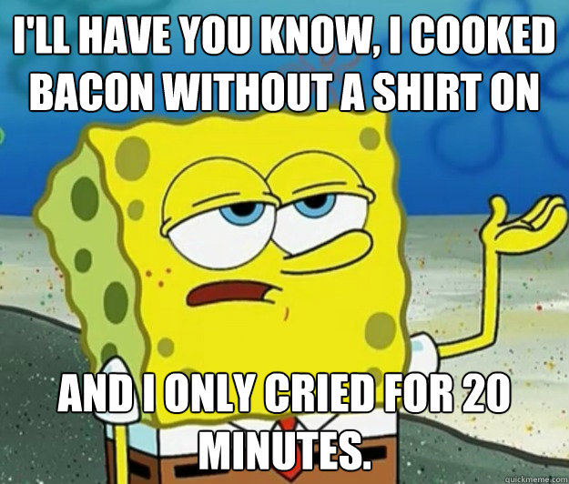 I'll have you know, I cooked bacon without a shirt on and I only cried for 20 minutes. - I'll have you know, I cooked bacon without a shirt on and I only cried for 20 minutes.  Tough Spongebob