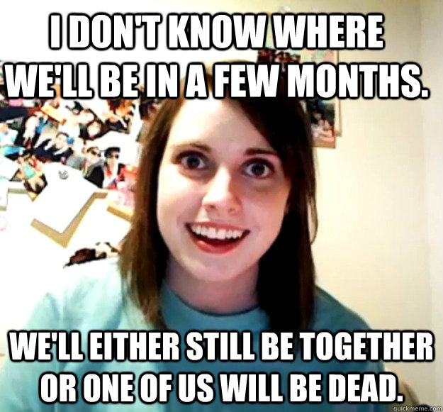 I don't know where we'll be in a few months. we'll either still be together or one of us will be dead. - I don't know where we'll be in a few months. we'll either still be together or one of us will be dead.  Overly Attached Girlfriend