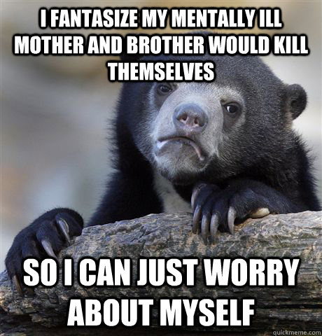 I fantasize my mentally ill mother and brother would kill themselves So I can just worry about myself  Confession Bear