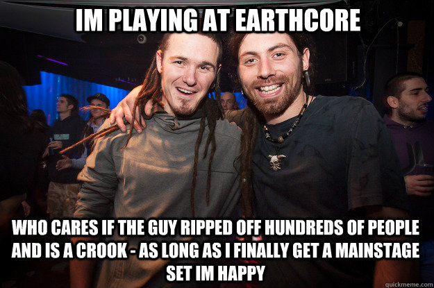 Im playing at earthcore who cares if the guy ripped off hundreds of people and is a crook - as long as i finally get a mainstage set im happy - Im playing at earthcore who cares if the guy ripped off hundreds of people and is a crook - as long as i finally get a mainstage set im happy  Cool Psytrance Bros