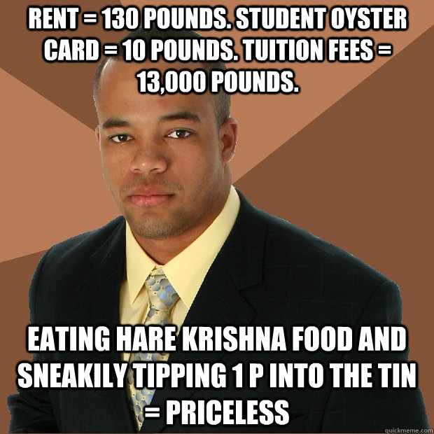 Rent = 130 pounds. Student Oyster card = 10 pounds. Tuition fees = 13,000 pounds. Eating Hare Krishna food and sneakily tipping 1 p into the tin = Priceless  Successful Black Man