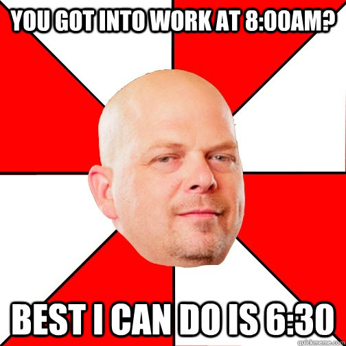 You got into work at 8:00am? Best I can do is 6:30  Pawn Star