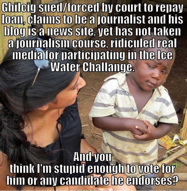 GHILCIG SUED/FORCED BY COURT TO REPAY LOAN, CLAIMS TO BE A JOURNALIST AND HIS BLOG IS A NEWS SITE, YET HAS NOT TAKEN A JOURNALISM COURSE, RIDICULED REAL MEDIA FOR PARTICIPATING IN THE ICE WATER CHALLANGE. AND YOU THINK I'M STUPID ENOUGH TO VOTE FOR HIM OR ANY CANDIDATE HE ENDORSES? Skeptical Third World Kid