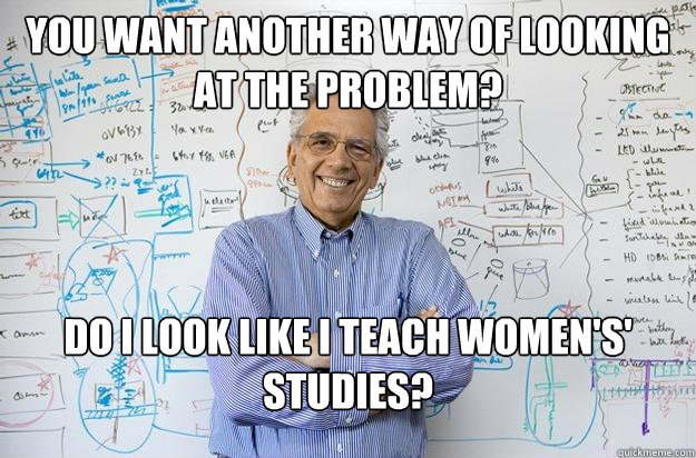 You want another way of looking at the problem? Do I look like I teach women's' studies? - You want another way of looking at the problem? Do I look like I teach women's' studies?  Engineering Professor