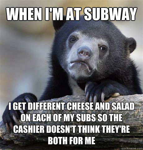 when i'm at subway I get different cheese and salad on each of my subs so the cashier doesn't think they're both for me  Confession Bear