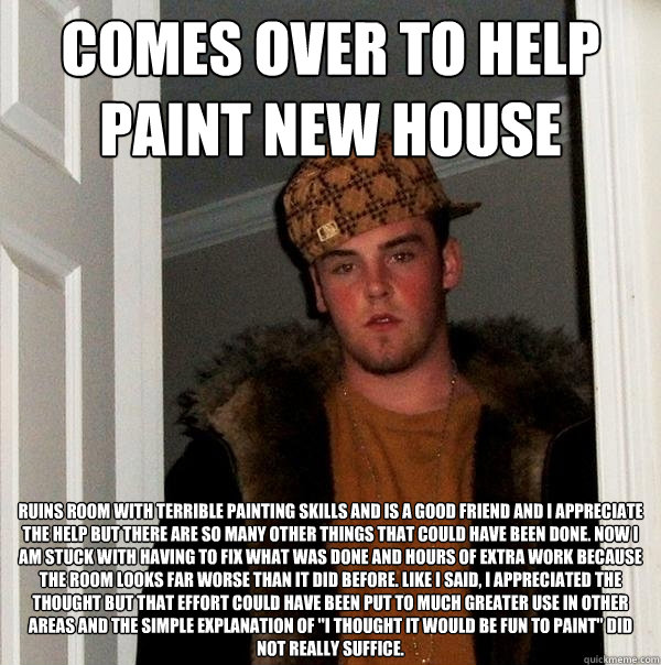 Comes over to help paint new house Ruins room with terrible painting skills and is a good friend and I appreciate the help but there are so many other things that could have been done. Now I am stuck with having to fix what was done and hours of extra wor  Scumbag Steve