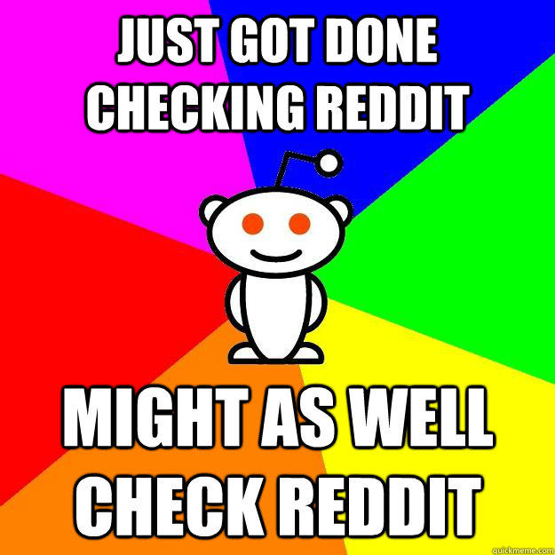 Just got done checking Reddit Might as well check Reddit  